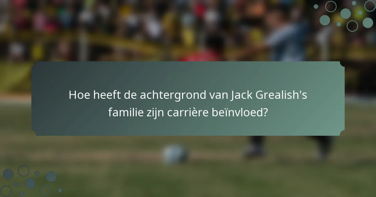 Hoe heeft de achtergrond van Jack Grealish's familie zijn carrière beïnvloed?