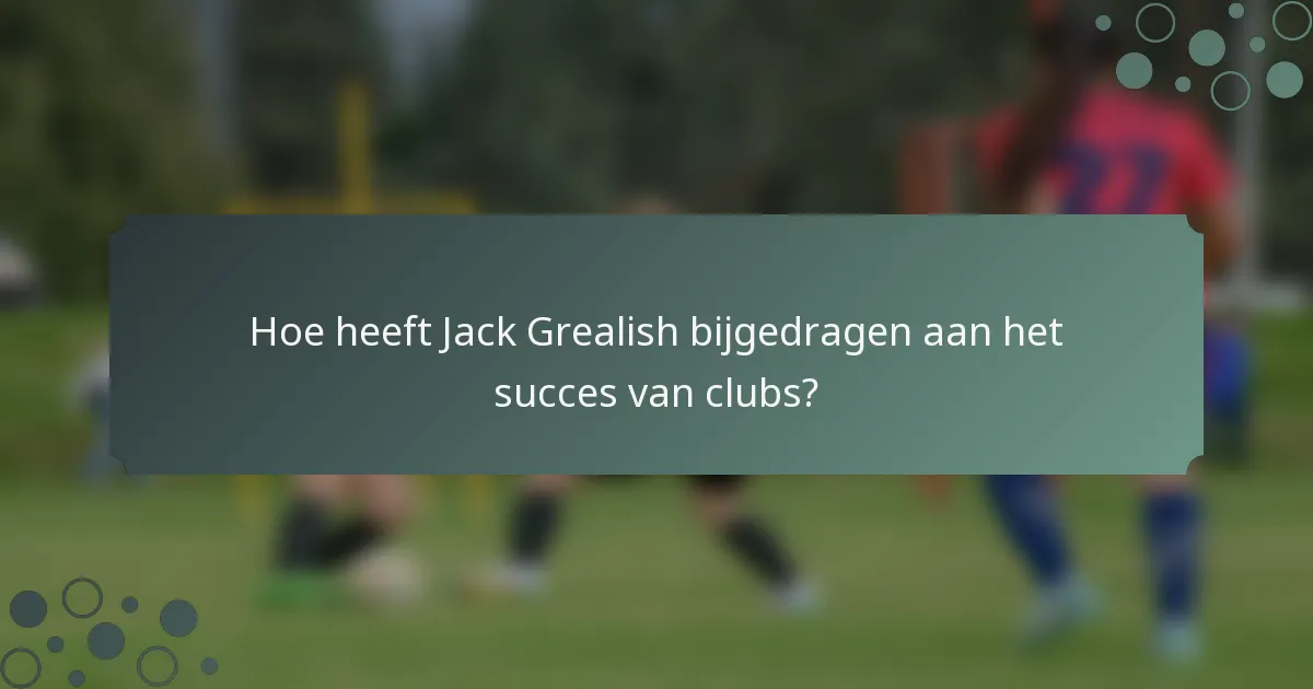Hoe heeft Jack Grealish bijgedragen aan het succes van clubs?
