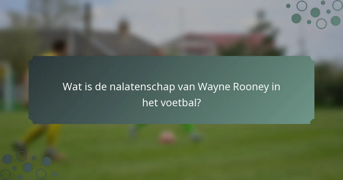 Wat is de nalatenschap van Wayne Rooney in het voetbal?