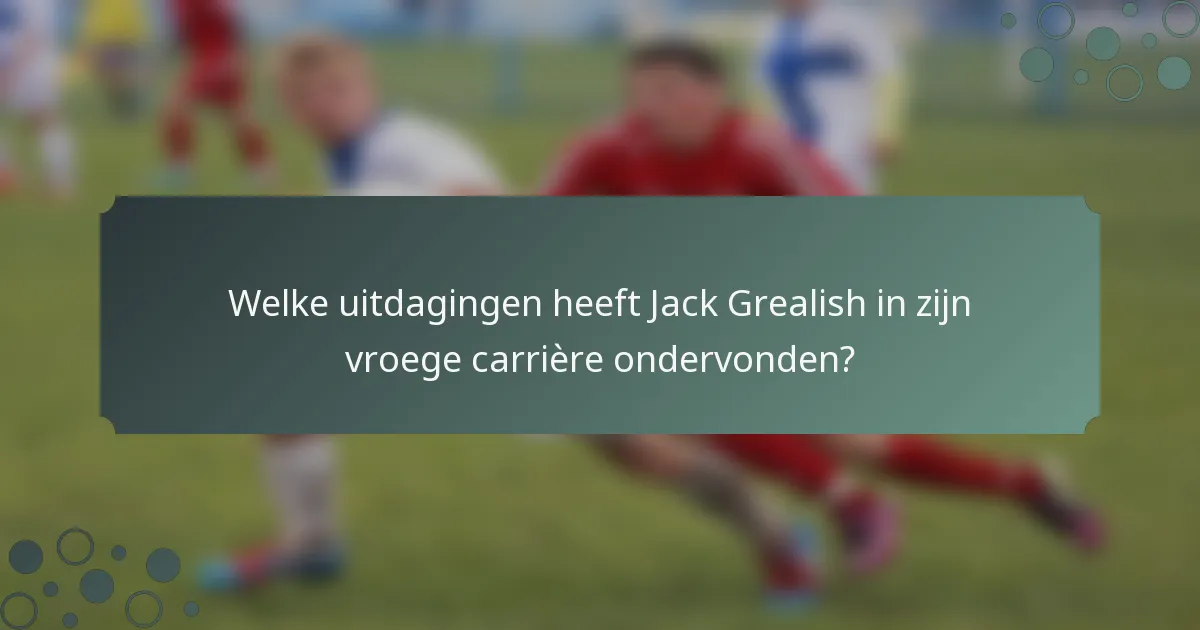 Welke uitdagingen heeft Jack Grealish in zijn vroege carrière ondervonden?